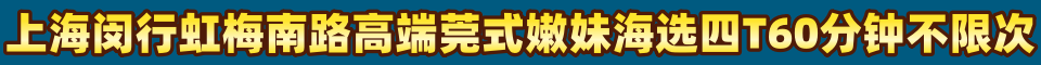 上海闵行虹梅南路高端莞式嫩妹海选四T60分钟不限次QQ:3684558224