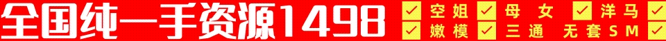 全国纯一手资源1498✅空姐✅母女✅洋马✅嫩模✅三通无套SM✅